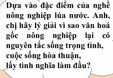 Dựa vào đặc điểm của nghề
nông nghiệp lúa nước. Anh,
chị hãy lý giải vì sao vǎn hoá
gốc nông nghiệp lại có
nguyên tắc sông trọng tình,
cuộc sông hòa thuân,
lấy tình nghĩa làm đầu?