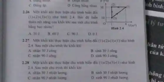 A. Dang nhiet.
B. Doan nhiệt.
D. Công bằng nhau
2.26 Một khối khí thực hiện chu trinh biến đôi
(1)-2 H(3)-(1) như hình 24. Hỏi độ biến 10
thiên nói nàng của khối khi sau một chu trinh
bằng bao nhiêu?
A. 301
B. 601
C. 901
D. 01
2.27 Một khối khí thực hiện chu trinh biến đồi (1)-(2)-(3)-(1) như hình
2.4. Sau một chu trình thì khối khí
A. nhân 30 J công
B. sinh 30 J công
C. nhận 90 J công
D. sinh 90 J công
2.28 Một khối khí thực hiện chu trình biến đồi (1)-(2)-(3)-(1) như hình
24. Sau một chu trình thì khối khi
A. nhân 30 J nhiệt lượng
B sinh 301 nhiệt lượng
C. nhân 90 nhiệt lượng
D. sinh 90 J nhiệt lượng
nh bình
If lý tư
hân tử
của k
hông