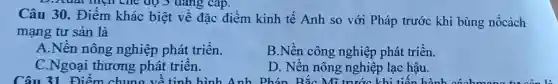 dang
Câu 30. Điểm khác biệt về đặc điểm kinh tế Anh so với Pháp trước khi bùng nổcách
mạng tư sản là
A.Nền nông nghiệp phát triển.
B.Nền công nghiệp phát triển.
C.Ngoại thương phát triển.
D. Nền nông nghiệp lạc hậu.