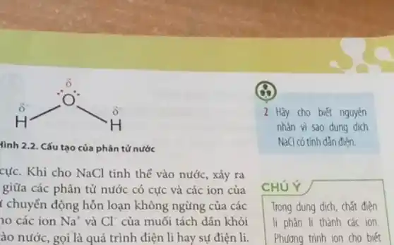 ddot (H)-ddot (O)^-
tình 2.2. Cấu tạo của phân tử nước
cực. Khi cho NaCl tinh thể vào nước , xảy ra
giữa các phân tử nước có cực và các ion của
t chuyển động hỗn loạn không ngừng của các
no các ion Na^+ và Cl^- của muối tách dân khỏi
ào nước, gọi là quá trình điện li hay sự điện li.
x
2 Hãy cho biết nguyên
nhàn vì sao dung dich
Na(I có tính dẫn điện.
CHỦ Ý
Trong dung dịch, chất điện
li phân li thành các ion
Phương trình ion cho biết