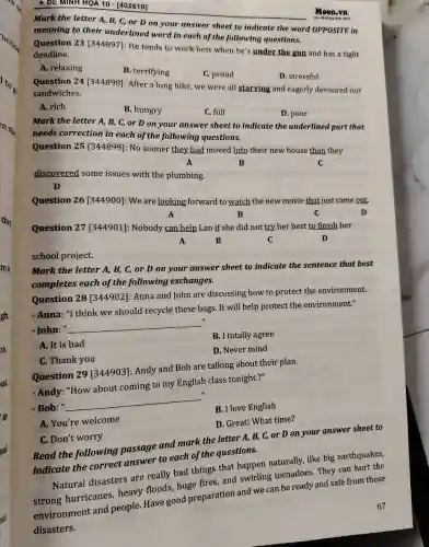 DE MINH HOA 10 - [402610]
Moon.vn
Học để vuông định minh
Mark the letter A,B, C, or D on your answer sheet to indicate the word OPPOSITE in
meaning to their underlined word in each of the following questions.
Question 23 [344897]He tends to work best when he's under the gun and has a tight
deadline.
A. relaxing
B. terrifying
C. proud
D. stressful
Question 24[344898]After a long hike we were all starving and eagerly devoured our
sandwiches.
A. rich
B. hungry
C. full
D. poor
Mark the letter A , B, C, or D on your answer sheet to indicate the underlined part that
needs correction in each of the following questions.
Question 25 [344899]: No sooner they had moved into their new house than they
A	C
B
discovered some issues with the plumbing.
D
Question 26 [344900]: We are looking forward to watch the new movie that just came out.
A	B	C	D
Question 27 [344901]Nobody can help Lan if she did not try her best to finish her
A	B	C	D
school project.
Mark the letter A,B, C, or D on your answer sheet to indicate the sentence that best
completes each of the following exchanges.
Question 28 [344902]Anna and John are discussing how to protect the environment.
- Anna: "I think we should recycle these bags.It will help protect the environment."
- John: "
__
B. I totally agree
A. It is bad
D. Never mind
C. Thank you
Question 29 [344903]Andy and Bob are talking about their plan.
- Andy: "How about coming to my English class tonight."
- Bob: "
__
B. I love English
A. You're welcome
D. Great! What time?
C. Don't worry
Read the following passage and mark the letter A, B, C, or D on your answer sheet to
indicate the correct answer to each of the questions.
Natural disasters are really bad things that happen naturally, like big earthquakes,
hurricanes, heavy floods, huge fires, and swirling tornadoes. They can hurt the
environment and people. Have good preparation and we can be ready and safe from these
disasters.