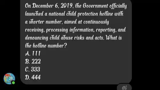 On December 6,2019, the Government officially
launched a national child protection hotline with
a shorter number, aimed at continuously
receiving , processing information reporting,and
denouncing child abuse risks and acts. What is
the hotline number?
A. 111
B. 222
C. 333
D. 444