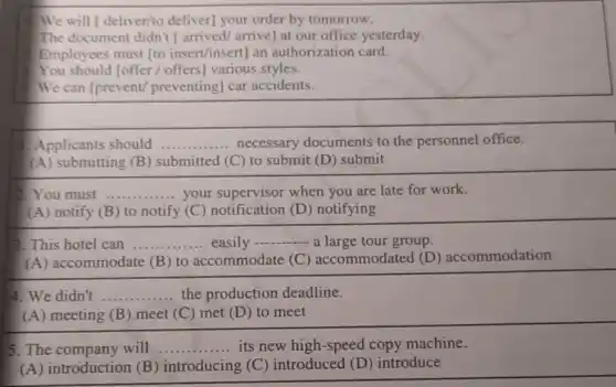 We will [deliver/to deliver] your order by tomorrow.
The document didn't arrived/arrive] at our office yesterday.
Employees must [to insert/insert] an authorization card.
You should [offer offers] various styles.
We can [prevent preventing] car accidents.
Applicants should __ necessary documents to the personnel office.
(A) submitting (B)submitted (C) to submit (D) submit
2. You must __ your supervisor when you are late for work.
(A) notify (B)to notify (C)notification (D)notifying
3. This hotel can __ easily
__ a large tour group.
(A) accommodate (B) to accommodate (C) accommodated (D) accommodation
4. We didn't __ the production deadline.
(A) meeting (B)meet (C) met (D ) to meet
5. The company will __ its new high-speed copy machine.
(A) introduction (B ) introducing (C)introduced (D)introduce