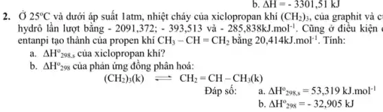 Delta H=-3301,51kJ
2. Ở 25^circ C và dưới áp suất latm, nhiệt cháy của xiclopropan khí (CH_(2))_(3) , của graphit và c
hydrô lần lượt bằng -2091,372;-393,513 và -285,838kJ.mol^-1 . Cũng ở điều kiện
entanpi tạo thành của propen khí CH_(3)-CH=CH_(2) bǎng 20,414kJ.mol^-1 . Tính:
a. Delta H_(298,s)^0 của xiclopropan khí?
b. Delta H_(298)^circ  của phản ứng đông phân hoá:
(CH_(2))_(3)(k)leftharpoons CH_(2)=CH-CH_(3)(k)
Đáp sô:
a Delta H^circ _(298,s)=53,319kJ.mol^-1
b Delta H_(298)^0=-32,905kJ