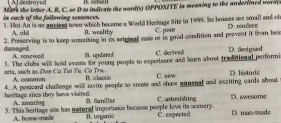 (A) destroyed
in each of the following sentences.
1. Hoi An is an ancient town which became a World Heritage Site in 1999 Its houses are small and ol
D. modern
C. poor
A. old
B. wealthy
2. Preserving is to keep something in its original state or in good condition and prevent it from beir
damaged.
D. designed
B. updated
C. derived
A. renewed
3. The clubs will hold events for young people to experience and learn about traditional performi
arts, such as Don Ca Tai Tu, Ca Tru __
D. historic
B. classic
C. new
A. common
4. A postcard challenge will invite people to create and share unusual and exciting cards about
heritage sites they have visited.
D. awesome
A. amazing
B. familiar
C. astonishing
5. This heritage site has natural importance because people love its scenery.
D. man-made
A. home-made
B. organic
C. expected
B. rebuilt