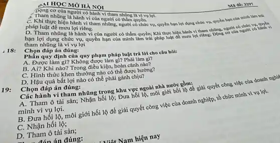 DẠI HỌC MỞ HÀ NOI
Động cơ của người có hành vi tham những là vì vụ lợi.
A. Tham nhũng là hành vi của người có thẩm quyền.của mình làm trái
pháp luật để mưu lợi riêng.
luật để mưu lợi riêng vụ, quyền hạn lợi dụng chức vụ, quyền hạn
những là hành vi của người có thẩm quyền; Khi thực hiện hành vi tham những, người người có
tham nhũng là vì vụ lợi
18: Chọn đáp án đúng:
Phần quy định của quy phạm pháp luật trả lời cho câu hỏi:
A. Được làm gì?Không được làm gì?Phải làm gì?
B. Ai? Khi nào?Trong điều kiện, hoàn cảnh nào?
C. Hình thức khen thưởng nào có thể được hường?
D. Hậu quả bất lợi nào có thể phải gánh chịu?
19: Chọn đáp án đúng:
Các hành vi tham nhũng trong khu vực ngoài nhà nước gồm: A. Tham ô tài sản; Nhận hối lộ Đưa hối lộ, môi giới bối lộ để giải quyết công việc của doanh nghĩ
mình vì vụ lợi.
B. Đưa hổi lộ, môi giới hối lộ để giải quyết công việc của doanh nghiệp, tổ chức mình vì vụ lợi.
C. Nhận hối lộ 3
D. Tham ô tài sản;
Ma dè: 3297