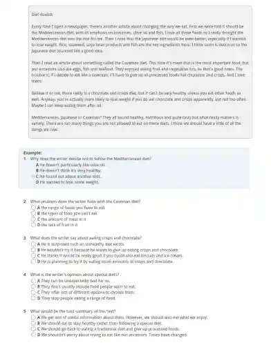 Diet doubts
Every time I open a newspaper there's another article about changing the way we eat. First we were told it should be
the Mediterranean diet, with its emphasis on tomatoes olive oil and fish . I love all these foods so I really thought the
Mediterranean diet was the one for me. Then I read that the Japanese diet would be even better, especially if I wanted
to lose weight. Rice seaweed, soya bean products and fish are the key ingredients here. I think sushi is delicious so the
Japanese diet sounded like a good idea.
Then I read an article about something called the Caveman diet. This time it's meat that is the most important food, but
our ancestors also ate eggs, fish and seafood . They enjoyed eating fruit and vegetables too, so that's good news. The
trouble is, if I decide to eat like a caveman, I'll have to give up all processed foods like chocolate and crisps. And I love
them!
Believe it or not there really is a chocolate and crisps diet , but it can't be very healthy unless you eat other foods as
well. Anyway, you're actually more likely to lose weight if you do eat chocolate and crisps apparently, but not too often.
Maybe I can keep eating them after all.
Mediterranean, Japanese or Caveman? They all sound healthy, nutritious and quite tasty but what really matters is
variety. There are too many things you are not allowed to eat on these diets. I think we should have a little of all the
things we love.
Example:
1 Why does the writer decide not to follow the Mediterranean diet?
A He doesn't particularly like olive oil.
B He doesn't think it's very healthy.
C He found out about another diet.
D He wanted to lose some weight.
2 What problem does the writer have with the Caveman diet?
A the range of foods you have to eat
B the types of food you can't eat
C the amount of meat in it
) D the lack of fruit in it
3 What does the writer say about eating crisps and chocolate?
A He is surprised such an unhealthy diet exists.
B He wouldn't try it because he wants to give up eating crisps and chocolate.
C He thinks it would be really good if you could also eat biscuits and ice cream.
D He is planning to try it by eating small amounts of crisps and chocolate.
4 What is the writer's opinion about special diets?
A They can be unexpectedly bad for us.
B They don't usually include food people want to eat.
C They offer lots of different options to choose from.
D They stop people eating a range of food.
5 What would be the best summary of this text?
A We get lots of useful information about diets However, we should also eat what we enjoy.
B We should eat to stay healthy rather than following a special diet.
C We should go back to eating a traditional diet and give up processed foods.
) D We shouldn't worry about trying to eat like our ancestors. Times have changed.
