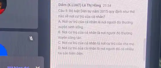 Diềm (K.LUAT) Lê Thị Hồng 21:34
Câu 5: Bộ luật Dân sự nǎm 2015 quy định như thế
nào về nơi cư trụ của cá nhân?
A. Nơi cư trú của cá nhân là nơi người đó thường
xuyên sinh sống.
B. Nơi cư trú của cá nhân là nơi người đó thường
xuyên công táC.
C. Nơi cư trú của cá nhân là nơi cư trú của cha me.
D. Nơi cư trú của cá nhân là nơi người đó có nhiều
tài sản hiện diện.