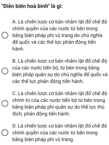 "Diễn biến hoà bình" là gì:
A. Là chiến lược cơ bản nhằm lât đổ chế đô
chính quyền của các nước từ bên trong
bằng biện pháp phi vũ trang do chủ nghĩa
đế quốc và các thế lực phản động tiến
hành.
B. Là chiến lược cơ bản nhằm lật đổ chế đô
của các nước tiến bộ, từ bên trong bằng
biện pháp quân sư do chủ nghĩa đế quốc và
các thế lực phản động tiến hành.
C. Là chiến lược cơ bản nhằm lât đổ chế đô
chính trị của các nước tiến bộ từ bên trong
bằng biện pháp phi quân sự do thế lực thù
địch, phản động tiến hành.
D. Là chiến lược cơ bản nhằm lật đổ chế độ