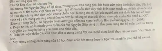 diển ra trong qua Khử.
Câu 5: Đọc đoạn tư liệu sau đây:
Đại tướng Võ Nguyên Giáp kể lại rằng."đứng trước khả nǎng phải bắt buộc cầm súng đánh thực dân Bác Hồ
sai người đi tìm cuốn Việt Nam sử lược - khi đó là cuốn sách duy nhất biên soạn mạch lạc về lịch sử nước nhà
để trao cho các vị lãnh đạo cuộc kháng chiến đọc. Không chi chí khí của người xưa mà nhiều bài học về cách
đánh và cách thắng của ông cha chúng ta đem lại những tri thức rất bổ ích cho cuộc chiến đấu ở thế kì
XX''
(Dương Trung Quốc, Võ Nguyên Giáp dưới góc nhìn của người viết sử, Báo Tuổi trẻ ngày
6-5-2004)
a. Đoạn tư liệu nhấn mạnh quan điểm của Võ Nguyên Giáp về vị trí, tấm quan trọng của bộ môn Lịch sử trong
việc giáo dục truyền thống yêu nước cho nhân dân.
b. Toàn bộ cuộc chiến đấu của nhân dân ta trong thế kì XX chi có thể được khôi phục lại qua cuốn Việt Nam sứ
lược.
c. Một trong những chức nǎng của Sử học được nhắc đến trong đoạn tư liệu trên chính là giúp thế hệ sau có