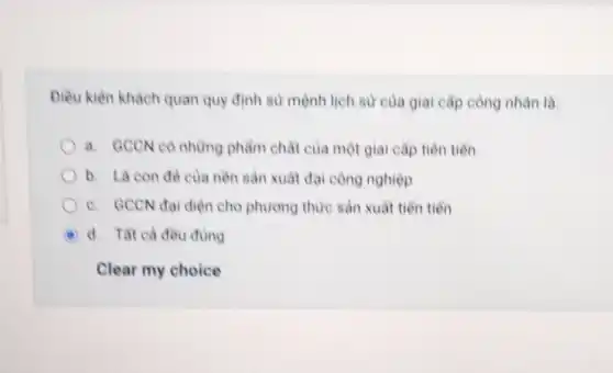 Diều kiên khách quan quy định sử mệnh lịch sử của giai cấp công nhân là:
a. GCCN có những phẩm chất của một giai cấp tiên tiến
b. Là con đè của nền sản xuât đại công nghiệp
c. GCCN đại diện cho phương thức sản xuất tiền tiền
A d. Tât cà đều đúng