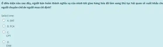 Ở diều kiện nào sau đây, người bán hoàn thành nghĩa vụ của mình khi giao hàng hóa đã làm xong thủ tục hải quan về xuất khẩu che
người chuyên chở do người mua chi định?
Select one:
A. DAT
B. FCA
C.
CPT
D.