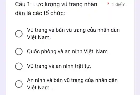 dân là các tổ chức:
Vũ trang và bán vũ trang của nhân dân
Việt Nam.
Quốc phòng và an ninh Việt Nam.
Vũ trang và an ninh trật tư.
An ninh và bán vũ trang của nhân dân
Việt Nam __
Câu 1: Lực lượng vũ trang nhân 1 điểm