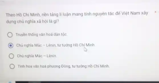 dựng chủ nghĩa xã hội là gì?
Truyền thống vǎn hoá dân tộc.
D Chủ nghĩa Mác -Lênin, tư tưởng Hồ Chí Minh.
Chủ nghĩa Mác -Lênin.
Tinh hoa vǎn hoá phương Đông, tư tưởng Hồ Chí Minh.
Theo Hồ Chí Minh , nền tảng lí luận mang tính nguyên tác để Việt Nam xây