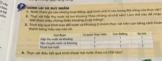 DÚNG LẠI VÀ SUY NGĂM
1. Nước tham gia vào những hoạt động, quá trình sinh lí nào trong đời sống của thực vật?
2. Thực vật hấp thụ nước và ion khoáng theo những cơ chế nào? Làm thế nào đế nhận biết được triệu chứng thiếu khoáng ở cây trống?
3. Trình bày quá trình trao đối nước và khoáng ở nhóm thực vật trên cạn bằng cách hoàn thành bảng mẫu sau vào vở.

 multicolumn(1)(|c|)( Giai đoạn ) & Cơ quan thực hiện & Con đường & Vai trò 
 Hấp thụ nước và khoáng & ? & ? & ? 
 Vận chuyến nước và khoáng & ? & ? & ? 
 Thoát hơi nước & ? & ? & ? 


4. Thực vật điểu tiết quá trình thoát hơi nước theo cơ chế nào?