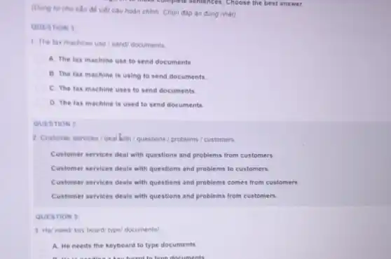 (Dùng từ cho sản đề viết câu hoàn chinh. Chon đáp án đúng nhất)
QUESTION 1
1. The fax machine use/send/ documents
A. The fax machine use to send documents.
B. The fax machine is using to send documents.
C. The fax machine uses to send documents.
D. The fax machine is used to send documents.
QUESTION?
2 Customer services deal with / questions /problems / customers.
Customer services deal with questions and problems from customers.
Customer services deals with questions and problems to customers.
Customer services deals with questions and problems comes from customers.
Customer services deals with questions and problems from customers.
QUESTION 3
3. He/ need/key board/ type/ documents!
A. He needs the keyboard to type documents.