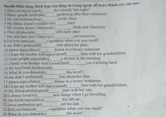 Điền Điền dạng thích hợp của động từ trong ngoặc để hoàn thành các câu sau:
1.Did you enjoy(watch) __ the comedy last night?
2.Many people prefer(do) __ gardening after their retirement.
3.My cat dislikes(sleep) __ on the floor.
4.My father doesn't mind(work) __ hard.
5.My cousin doesn't like(study) __ Math and Chemistry.
6.They dislike(talk) __ with each other.
7.Jim and Jane don't fancy(go) __ out tomorrow.
8.Did you hate(eat) __ vegetables when you was small?
9.she didn't prefer (tell) __ him about her plan.
11.I hope my mother will enjoy(spend) __ time with her grandchildren.
10.James enjoys(have) __ dinner in a luxury restaurant.
12.Some people enjoy(take) __ a shower in the morning.
13.I think your brother won't mind(lend) __ you a helping hand.
14.My boyfriend dislike(wait) __
15.What do you detest(do) __ the most?
16.she didn't prefer(tell) __ him about her plan.
17.James enjoys(have ) __ dinner in a luxury restaurant.
18.I hope my mother will enjoy(spend) __ time with her grandchildren.
19.My friend adores(spend) __ time with her cats.
20.I always love(try) __ new things when I go travelling.
21.Mr.Smith hates(drive) __ his old car.
22.Anne prefers(not go ) __ out too late.
23.Did you hate(eat) __ vegetables when you was small?
24.What do you detest(do)	the most?