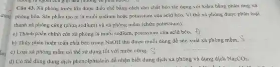 dùng
huong ra ngoài của giọt đầu (hưởng vẽ phía nước). D
Câu 43. Xà phòng trước kia được điều chế bằng cách cho chất béo tác dụng với kiềm bằng phản ứng xà
phòng hóa. Sản phẩm tạo ra là muối sodium hoặc potassium của acid béo. Vì thế xà phòng được phân loại
thành xà phòng cứng (chứa sodium) và xà phòng mềm (chứa potassium).
a) Thành phần chính của xà phòng là muối sodium, potassium của acid béo. +
b) Thủy phân hoàn toàn chất béo trong NaOH thu được muối dùng để sản xuất xà phòng mềm. S
c) Loại xà phòng mềm có thể sử dụng tốt với nước cứng.
d) Có thể dùng dung dịch phenolphtalein để nhận biết dung dịch xà phòng và dung dịch
Na_(2)CO_(3)