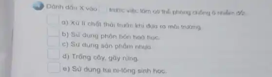 Dành dấu X vào square 
trước việc làm có thế phóng chống 6 nhiểm đất.
a) Xử li chất thải trước khi duo ra môi trường.
square 
b) Sử dụng phân bón hoá học.
square 
c) Sử dụng sản phẩm nhưa.
square 
d) Trồng cây, gây rừng.
square 
e) Sử dụng túi ni-lông sinh học.