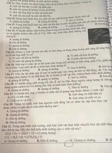 (D)sinh vật quang dưỡng và sinh vật hóa dưỡng.
Câu 11. Dựa và nhu cầu nǎng lượng, sinh vật dị dưỡng được chia thành 2 nhóm là:
A. sinh vật tiêu thụ và sinh vật phân giải.
B. sinh vật quang dị dưỡng và hóa dị dưỡng.
C. sinh vật tồng hợp và sinh vật phân giải
D. sinh vật sản xuất và sinh vật tiêu thụ.
Câu 12. Trong một chuỗi thức ǎn, sinh vật sản xuất thường thuộc nhóm sinh vật
D. hóa dị dưa
C. hóa tự dưỡng.
A. quang tự dưỡng.
B. quang dị dưỡng.
Câu 13. Trong một chuỗi thức ǎn, sinh vật tiêu thụ và sinh vật phân giải chủ yếu thuộc nhóm sinh b
D. hóa dị dư 2
B. quang dị dưỡng.
C. hóa tự dưỡng.
A. quang tự dưỡng.
Câu 14. Vi khuẩn nitrate sinh trưởng được trong môi trường thiếu ánh sáng
và có nguồn carbon chủ yếu là CO_(2)
Như vậy, hình thức dinh dưỡng của
chúng là
A. quang dị dưỡng
B. hóa dị dưỡng
C. quang tự dưỡng
D. hóa tự dưỡng
Câu 15. Nhóm vi sinh vật nào sau đây có khả nǎng sử dụng nǎng lượng ánh sáng để tổng hợp c
cơ từ các hợp chất vô cơ?
A. Vi sinh vật hóa tự dưỡng
B. Vi sinh vật hóa dị dưỡng
D. Vi sinh vật hóa dưỡng
C. Vi sinh vật quang tự dưỡng
Câu 16. Một loại vi sinh vật có thể phát triển trong môi trường có ánh sáng, giàu
CO_(2) giàu m_(i)
vô cơ kháC. Loại sinh vật đó có hình thức dinh dưỡng là
D. hóa tự du
C. hóa dị dưỡng
A. quang tự dưỡng
B. quang dị dưỡng
Câu 17. Nấm da tác nhân gây lở loét và ngứa ngáy các vùng da trên cơ thể động vật.Các loại
sử dụng nǎng lượng và vật chất được lấy từ chính cơ thể vật chủ, chúng thuộc kiểu dinh dưỡng
D. hóa dị d
C. hóa tự dưỡng.
A. quang dị dưỡng.
B. quang tự dưỡng.
Câu 18. Vi khuẩn cộng sinh trong nốt sần rễ cây họ Đậu dùng nguồn nǎng lượng từ nitroge
dụng nguồn carbon từ CO_(2) không khí. Đây là hình thức dinh dưỡng?
D. Hóa dị
B. Quang dị dưỡng
C. Hóa tự dưỡng
A. Quang tự dưỡng
Câu 19. Vi khuẩn lam loại vi khuẩn có chứa sắc tổ quang hợp thuộc nhóm vi sinh vật?
B. Ánh sáng và chất hữu cơ
A. CO_(2) và ánh sáng
D. Ánh sáng và chất vô cơ
C. Chất vô cơ và CO_(2)
Câu 20. Trùng roi xanh, một loại nguyên sinh động vật có chứa lục lạp như thực vật
thuộc nhóm vi sinh vật có kiểu dinh dưỡng nào?
A. Quang tự dưỡng.
B. Quang dị dưỡng
C. Hóa tự dưỡng.
D. Hóa dị dưỡng.
Câu 21. Trong quá trình sinh trưởng, một loại sinh vật thực hiện chuyển hóa vật chất bằng
theo thứ tự sau . Hãy cho biết kiểu dinh dưỡng của vi sinh vật này?
2H_(2)S+O_(2)arrow 2H_(2)O+2S+Q(nang lurnng
CO_(2)+H_(2)S+Qarrow (CH_(2)O)_(n)+S
A. Quang dị dưỡng.
B. Hóa dị dưỡng.
C. Quang tự dưỡng.
D. H
B. Sin
C. Ná
D. BC
123.
đây
A.T
B.
ng