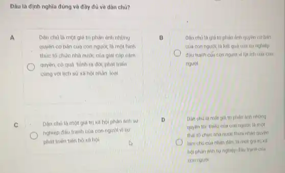 Dâu là định nghĩa đúng và đầy đủ về dân chủ?
A	Dân chủ là một giá trị phản ánh những
quyền cơ bản của con người; là một hình
thức tổ chức nhà nước của giai câp cầm
quyền; có quá trình ra đời, phát triến
cùng với lịch sử xã hội nhân loại
C
Dân chủ là một giá trị xã hội phản ánh sư
nghiệp đầu tranh của con người vi sư
phát triến tiến bộ xã hội
B	Dân chủ là giá trị phản ánh quyền cơ bán
của con người; là kết quả của sự nghiệp
đấu tranh của con người vì lợi ích của con
người
D	Dân chú là một giá trị phản ánh những
quyên toi thiếu của con người; là một
thái to chức nhà nước thừa nhận quyền
làm chủ của nhân dân; là một giá trị xã
hội phàn ánh sự nghiệp đấu tranh của
con người