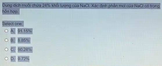 Dung dịch muối chứa 24%  khối lượng của NaCl . Xác định phần mol của NaCl có trong
hồn hợp.
Select one:
A. 91.15% 
B. 8.85% 
C. 90.28% 
D. 9.72%