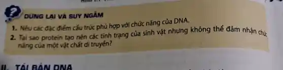 DUNG LAI VÀ SUY NGĂM
2. Tai sao protein tạo nên các tính trạng của sinh vật nhưng không thể đảm nhận chức
nǎng của một vật chất di truyến?
1. Nêu các đặc điểm cấu trúc phù hợp với chức nǎng của DNA.
II. TÁL BẢN ONA