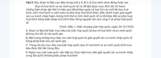 "Duy trì hoà bình và an ninh quốc tế, và để đạt được mục đích đó,thi hành
những biện pháp tập thể có hiệu quả để phòng ngừa và loại trừ các mối đe doạ hoà
bình, cấm mọi hành vi xâm lược và phá hoại hoà bình khác, điều chỉnh hoặc giải quyết
các vụ tranh chấp hoặc những tình thế có tính chất quốc tế có thể đưa đến sự phá hoại
hoà bình, bằng biện pháp hoà bình theo đúng nguyên tắc của công lí và pháp luật quốc
tế.
(Trích: Điều 1, Hiến chương Liên hợp quốc,ngày 24-10-1945)
A. Đoạn tư liệu thế hiện mục tiêu của Liên hợp quốc là duy trì hoà bình và an ninh quốc
phòng cho tất cả các quốc gia.
B. Một trong những mục tiêu của Liên hợp quốc là giải quyết các vụ tranh chấp quốc tế
bằng pháp luật của các quốc gia.
C. Trong số các mục tiêu của Liên hợp quốc,duy trì hoà bình và an ninh quốc tế là mục
tiêu được đặt lên hàng đầu.
D. Ngày nay, Liên hợp quốc vấn tiếp tục thực hiện mục tiêu giải quyết các vụ tranh chấp
xung đột quốc tế bằng biện pháp hoà bình