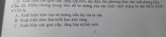 D.Xuat hiện cao glar cap , tǎng lớp mới , đại diện cho phương thức sản xuất phong kiến.
Câu 22 . Điêm chung trong tiền đề tư tưởng của các cuộc cách mạng tư sản thế kỉ XVII -
XVIII là
A Xuât hiện trào lưu tư tưởng tiến bộ của tư sản.
B . Xuât hiện trào lưu triết học ánh sáng.
C .Xuât hiện các giai cấp , tâng lớp xã hội mới.