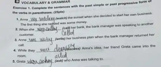 E VOCABULARY 8 GRAMMAR
Exercise 1. Complete the sentences with the past simple or past progressive form of
the verbs in parentheses. (25pts)
1. Anna __
(y (watch) the sunset when she decided to start her own business.
The first thing she needed was some money.
2. When she __
her bank, the bank manager was speaking to another
was call my
customer.
3. Anna __
(write) her business plan when the bank manager returned her
call.
4. While they
(discuss) Anna's idea, her friend Greta came into the
room.
5. Greta __ (ask) who Anna was talking to.