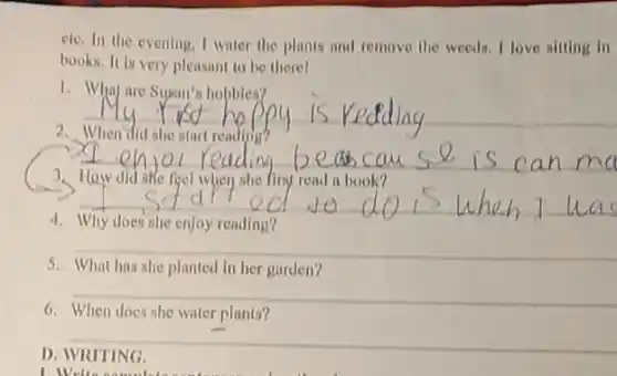 ele. In the evening I water the plants and remove the weeds I love sitting in
books. It is very pleasant to be there!
1. Whay are Sugan's hobbies?
__
2
__
feel	finy read a book?
__
4
__
5.	has she planted in her garden?
__
6. When does she water plants?
__
D. WRITING