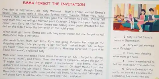 EMMA FORGOT THE INVITATION
One day in September Ms. Katy Williams,Mum's friend visited Emma's
house.She come with a man who looked very friendly. When they came
Emma's mum was not home so they gave the invitation to Emma 'Please tell
your mum that we will get married next October.I hope that your family can
come", said Katy. At that time, Emma was making some paper dresses for her
doll so she didn't keep the invitation at the right place.
When Mum got home Emma was watching some videos and she forgot to tell
Mum about Katy's invitation
One week later, Mum met Katy. Katy was going shopping for rings at the
shopping centre. 'Are you going to get morried?", asked Mum Oh,perhaps
you haven't seen my invitation yet", said Katy. Mum was surprised. "I gave it to
Emma last week', explained Katy.
Mum went home and asked Emma about the invitation Oh, I forgot to tell you
I'm sorry, Mum!", said Emma. Then, she tried to remember where she put it
'I might put it in the box of paper in my bedroom',said Emma. She ran
upstairs and looked for it but she couldn't see it. "Oh dearl Maybe I put the
invitation into the bin when I cleaned up my room that day", thought Emma
Mum didn't get angry with Emma but she told Emma to be careful. "All right! I
will phone Katy to ask her about the date and time', said Mum.
__ 1. Katy visited Emma's
house in September
__ 2. Katy will get married
next October.
__ 3. Emma was sleeping
when mum got home
__ 4. Emma remembered to
tell her mum about the invitation
__ 5. Maybe Emma put the
invitation into the bin when she
cleaned up her room that day.