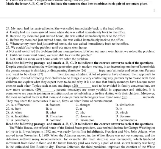 enough
Mark the letter A , B, C, or D to indicate the sentence that best combines each pair of sentences given.
24. My mom had just arrived home. She was called immediately back to the head office.
A. Hardly had my mom arrived home when she was called immediately back to the office.
B. Because my mom had just arrived home , she was called immediately back to the office.
C. Before my mom had just arrived home.she was called immediately back to the office.
D. Whenever my mom had just arrived home , she was called immediately back to the office
25. We couldn't solve the problem until our mom went home.
A.Not until we solved the problem did our mom go home. B .When our mom went home, we solved the problem.
C. Until our mom went home, we were able to solve the problem.
D. Not until our mom went home could we solve the problem.
Read the following passage and mark A, B , C, D to indicate the correct answer to each of the questions.
Despite complaints about the widening generation gap in modern society, in an increasing number of households
the generation gap is shrinking or disappearing thanks to (26) __ in parents' attitudes and behaviour. Parents
also want to be closer (27) __ their teenage children. A lot of parents have changed their approach to
discipline. Instead of forcing their children to do things in a very controlling way, parents try to reason with their
children and explain what they expect them to do and why. It is also true that family members have become more
open to each other.Topics such as sex and drugs, (28) __ used to be avoided in family conversations, are
now more common. (29) __ , parents nowadays are more youthful in appearance and attitudes. It is
common to see parents joining in activities such as rollerblading or in-line skating with their children Moreover,
the most important factor is that more and more parents and teenagers have found some (30) __ interests.
They may share the same tastes in music , films, or other forms of entertainment.
26. A. differences
B. features
C. changes
D. similarities
27. A. from
B. to
C. at
D. in
28. A. when
B. what
C. who
D. which
29. A. In addition
B. Therefore
C. However
D. Because
30. A. commonly
B. common
C. uncommon
D. commonness
Read the following passage and mark A, B , C, D to indicate the correct answer to each of the questions.
The White House, the official home of the United States president, was not built in time for George Washington
to live in it.It was begun in 1792 and was ready for its first inhabitants , President and Mrs. John Adams, who
moved in on November 1, 1800. When the Adamses moved in, the White House was not yet complete, and the
Adamses suffered many inconveniences; for example , the main staircase was incomplete, which hindered
movement from floor to floor, and the future laundry yard was merely a pool of mud , so wet laundry was hung
in the unfinished East Room to dry. Thomas Jefferson, the third president.improved the comfort of the White