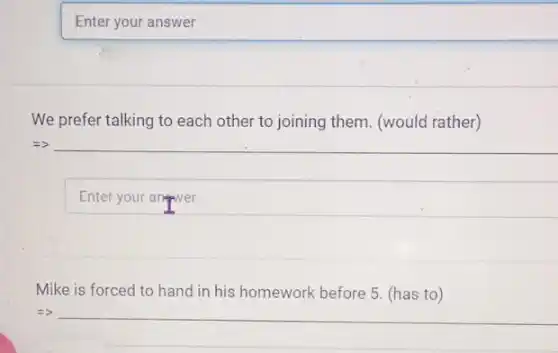 Enter your answer
We prefer talking to each other to joining them. (would rather)
Mike is forced to hand in his homework before 5. (has to )