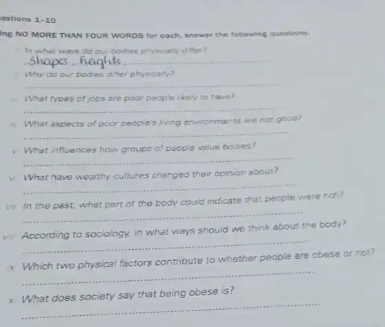 estions 1-10
ing NO MORE THAN FOUR WORDS for each answer the following questions.
In what ways do our bodies physically differ?
__
Why do our bodies differ physically?
__
iii What types of jobs are poor people likely to have?
__
iv What aspects of poor people's living environments are not good?
__
v What influences how groups of people value bodies?
__
vi What have wealthy cultures changed their opinion about?
__
vii In the past what part of the body could indicate that people were rich?
__
viii According to sociology.in what ways should we think about the body?
__
ix Which two physical factors contribute to whether people are obese
__
obese is?
x
__