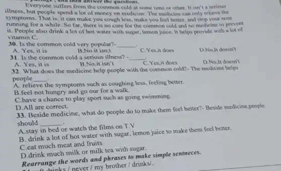 Everyone suffers from the common cold at some time or other It isn't a serious
illness, but people spend a lot of money on medicine. The medicine can only relieve the
symptoms. That is, it can make you cough less, make you feel better, and stop your nose
running for a while So far,there is no cure for the common cold and no medicine to prevent
it. People also drink a lot of hot water with sugar, lemon juice. It helps provide with a lot of
vitamin C.
30. Is the common cold very popular? __
A. Yes, it is
31. Is the common cold a serious illness?. __
A. Yes, it is
32. What does the medicine help people with the common cold?- The medicine helps
people __
A. relieve the symptoms such as coughing less, feeling better.
B.feel not hungry and go our for a walk.
C.have a chance to play sport such as going swimming.
D.All are correct.
33. Beside medicine , what do people do to make them feel better?- Beside medicine,people
should __
A.stay in bed or watch the films on T.V
B. drink a lot of hot water with sugar, lemon juice to make them feel better.
C.eat much meat and fruits
D.drink much milk or milk tea with sugar.
Rearrange the words and phrases to make simple sentneces.
at a drinks / never / my brother/drinks/.
B.No.it isn;t
B.No.it isn't
C.Yes,it does
C.Yes,it does
D.No,It doesn't
D.No,It doesn't
