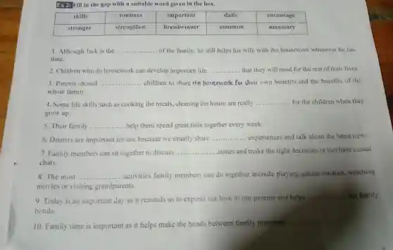 Ex 2: Fill in the gap with a suitable word given in the box.
1..Although Jack is the __ of the family,he still helps his wife with the housework whenever he has
time.
2 . Children who do housework can develop important life __ that they will need for the rest of their lives.
3. Parents should __ children to share the housework for their own benetits and the benefits of the
whoie family.
4. Some life skills such as cooking the meals , cleaning the house are really __ for the children when they
grow up.
5. Their family __ help them spend great time together every week.
6 .Dinners are important for use because we usually share
__ experiences and talk about the latest news.
7. Family members can sit together to discuss __ issues and make the right decisions or just have casual
chats.
8. The most __ ....activities family members can do together include playing games outdoor , watching
movies or visiting grandparents.
9. Today is an important day as it reminds us to express our love to our parents and helps
__ our family
bonds.
10 Family time is important as it helps make the bonds between family members
__