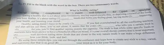 Ex 27: Fill in the blank with the word in the box There are two unnecessary words.
What is healthy eating?
in 4 expert
well-balanced for 5 good on
Eating a healthy diet is not about strict limitations, staying unrealistically thin, or depriving yourself of the
Energy eating 5 complicated
you love. Rather, it's about eating (1) __
meals that leave you feeling great, having more (2)
__ , improving
your health, and boosting your mood.
Healthy eating doesn't have to be overly (3) __
. If you feel overwhelmed by all the conflicting nutrition
and diet advice out there, you're not alone It seems that for every (4)
who tells you a certain food is
(5) __ for you, you'll find another saying exactly the opposite. The
__
that while some specific foods or
truth is
nutrients have been shown to have a beneficial effect on mood, it's your overall dietary pattern that is most important.
(6) __
well involves eating more foods that are closer to the way nature made it can make a huge difference
(7) __ how you think, look and feel.
By using these simple tips, you can cur through the confusion and learn how to create and stick to a tasy, varied,
and nutritions diet that is as good (8) __ your mind as it is for your body.