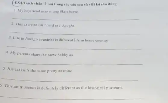 (EX4) Gạch chân lối sai trong các câu sau và viết lại câu đúng
1. My boyfriend is as strong like in horse
__
2. This exercise isn't hard as I thought.
__
3. Life in forcign countries is different life in home country
__
4. My parents share the same hobby as
__
5. His cat isn't the same pretty as mine
__
6. This art museum is definitely different as the historical museum.
__