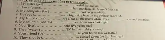 EX7: Cho dạng đúng của động từ trong ngoặc.
1. My sister (get) __ .....married last month.
2. Daisy (come)... __
to her grandparents' house 3 days ago.
3. My computer (be) __ .....broken yesterday.
4. He (buy) __ me a big teddy bear on my birthday last week.
5. My friend (give) __ me a bar of chocolate when I (be) __ ...at school yesterday.
6. My children (not do) __ ..their homework last night.
7. You (live) __ here five years ago?
8. They (watch) __ TV late at night yesterday.
9. Your friend (be) __ ......at your house last weekend?
10. They (not be __ ......................................................................
excited about the film last night.