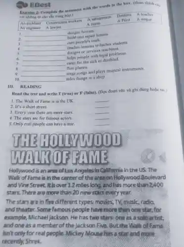 Exercine 2: Complete the sentences with the wards in the box. (Hoàn thành câu
với những tứ cho sẳn trong hộp.)
A Pilot A singer
An architect Construction workers
A salesperson
Dentists A teacher
An engineer A lawyer
A nurse
1. __
designs houses.
2. __
build and repair houses.
3. __
cure people's teeth.
4. __
teaches lessons to his/her students.
__
designs or services machines.
6 __
helps people with legal problems.
7 __
cares for the sick or disabled.
8. __ flies planes.
9 __
sings songs and plays musical instruments.
10. __
sales things in a shop.
EBest
III. READING
Read the text and write T (true) or F (false). (Đọc đoạn vǎn và ghi đúng hoặc sai.)
1. The Walk of Fame is in the UK.	__
2. It's a short street.
__
3. Every year there are more stars.
__
4. The stars are for famous actors.
__
5. Only real people can have a star.
__
Hollywood is an area of Kos Angeles in Ciliforsia in the US. The
Walk of Fame is in the center of the area on Sallywood Boulevard
and Vine Street.It's over12 miles long and has more than 2,400
stars. There are more than 20 newsersevery year.
The stars are in five different types: movies TV, music, radio,
and theater. Some famous people have more than onestar, for
example Michael Jackson . He has two stars one as a solo artist,
and one as a member of the Jackson five .But the Walk of game
isn't only for real people. Mickey Mouse has a star and more
recently, Shrek.