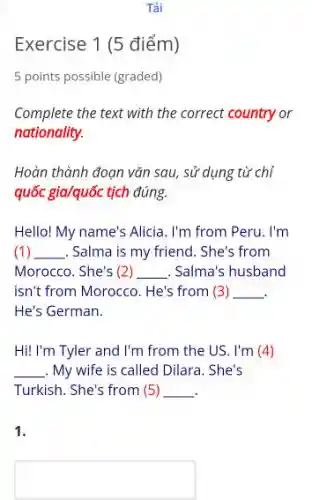 Exercise 1 (5 điểm)
5 points possible (graded)
Complete the text with the correct country or
nationality.
Hoàn thành đoạn vǎn sau, sử dụng từ chỉ
quốc gia/quốc tịch đúng.
Hello! My name's Alicia . I'm from Peru. I'm
(1) __ Salma is my friend . She's from
Morocco. She's (2) __ . Salma's husband
isn't from Morocco. He's from (3) __
He's German.
Hi! I'm Tyler and I'm from the US. I'm (4)
__ . My wife is called Dilara. She's
Turkish. She's from (5) __
1.