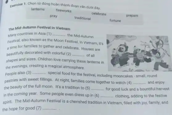 Exercise 1. Chọn từ đúng hoàn thành đoạn vǎn dưới đây.
lanterns
fireworks
celebrate
prepare
pray
traditional
fortune
The Mid-Autumn Festival in Vietnam
Many countries in Asia (1) __
the Mid-Autumn
Festival, also known as the Moon Festival In Vietnam, it's
a time for families to gather and celebrate. Houses are
beautifully decorated with colorful (2) __ of all
shapes and sizes . Children love carrying these lanterns in
the evenings, creating a magical atmosphere.
People also (3) __
special food for the festival, including mooncakes - small round
pastries with sweet fillings. At night families come together to watch (4) __ and enjoy
the beauty of the full moon. It's a tradition to (5) __ for good luck and a bountiful harvest
in the coming year Some people even dress up in (6) __ clothing, adding to the festive
spirit.The Mid-Autumn Festival is a cherished tradition in Vietnam , filled with joy, family,and
the hope for good (7) __