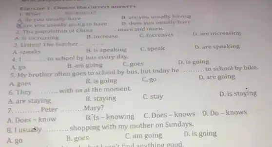 Exercise 1: Choose the correct answers.
1. What __ for dinner?
A. do you usually have
B. are you usually having
Care you usually going to have
D. does you usually have
2. The population of China __ more and more.
A. is increasing
B. increase
C. increases
D. are increasing
3. Listen! The teacher. __
C. speak
D. are speaking
A. speaks
B. is speaking
4. I __ to school by bus every day.
D. is going
B. am going
C. goes
A. go
5. My brother often goes to school by bus, but today he
__ to school by bike.
A. goes
B. is going
C. go
D. are going
6. They __ with us at the moment.
A. are staying
B. staying
C. stay
D. is staying
7. __ Peter __ ... .Mary?
A. Does-know
B. Is - knowing
C.Does-knows
D. Do-knows
8. I usualy __ . shopping with my mother on Sundays.
A. go
B. goes
Disable the an't find apoutthing good
C. am going
D. is going