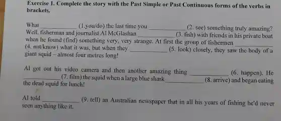 Exercise 1 . Complete the story with the Past Simple or Past Continuous forms of the verbs in
brackets.
What __ (1.you/do) the last time you __ (2. see)something truly amazing?
Well, fisherman and journalist Al McGlashan __ (3. fish) with friends in his private boat
when he found (find) something very, very strange. At first the group of fishermen
__
(4. not/know)what it was, but when they __ (5. look) closely , they saw the body of a
giant squid -almost four metres long!
Al got out his video camera and then another amazing thing __ (6. happen). He
__ (7. film) the squid when a large blue shark
__ (8. arrive) and began eating
the dead squid for lunch!
Al told __
(9. tell) an Australian newspaper that in all his years of fishing he'd never
seen anything like it.