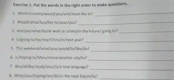 Exercise 1. Put the words in the right order to make questions.
1. Which/country/would/you /visit/most like to? __
2. Would/what/buy/like to/soon/you? __
3. Are/you/what/do/at work or school/in the future/ going to? __
4. Is/going to/he/stay/China /in/next year? __
5. This weekend /what/you/would/to/like/do? __
6. Is/hoping to /Mary/move/another city/to? __
7. Would/like/study/you/to/a new language? __
8. What/you/hoping/are/do /in the near future/to? __