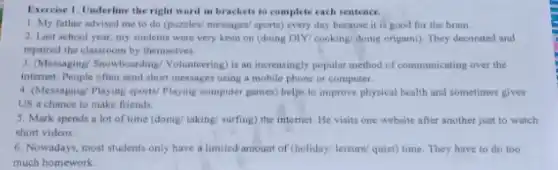 Exercise 1. Underline the right word in brackets to complete each sentence.
1. My father advised me to do (puzzles)messages/ sports) every day because it is good for the brain.
2. Last school year my students were very keen on (doing DIY cooking/doing origami). They decorated and
repaired the classroom by themselves.
3. Messaging/ Snowboarding Volunteering) is an increasingly popular method of communicating over the
internet. People often send short messages using a mobile phone or computer.
4. (Messaging/Playing sports/Playing computer games) helps to improve physical health and sometimes gives
US a chance to make friends.
5. Mark spends a lot of time (doing/taking/ surfing) the internet He visits one website after another just to watch
short videos.
6. Nowadays, most students only have a limited amount of (holiday/ leisure/quiet) time. They have to do too
much homework.