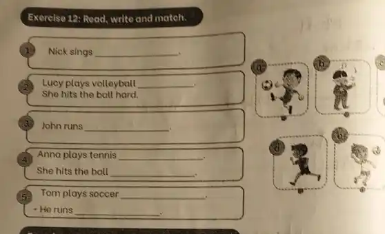 Exercise 12: Read write and match.
1 Nick sings __
Lucy plays volleyball __
She hits the ball hard.
(3) John runs __
Anna plays tennis __
She hits the ball __
5 Tom plays soccer __ .
- He runs __