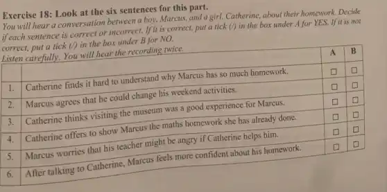 Exercise 18: Look at the six sentences for this part.
You will hear a conversation between a boy, Marcus, and a girl, Catherine, about their homework. Decide if each sentence is correct or incorrect. If it is correct, put a tick (/) in the box under A for YES. If it is not correct, put a tick (/) in the box under B for NO.
Listen carefully. You will hear the recording twice.

 & A & B 
 1. & Catherine finds it hard to understand why Marcus has so much homework. & square & square 
 2. & Marcus agrees that he could change his weekend activities. & square & square 
 3. & Catherine thinks visiting the museum was a good experience for Marcus. & square & square 
 4. & Catherine offers to show Marcus the maths homework she has already done. & square & square 
 5. & Marcus worries that his teacher might be angry if Catherine helps him. & square & square 
 6. & After talking to Catherine, Marcus feels more confident about his homework. & square & square