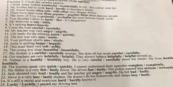 Exercise 1:Circle the correctshows he correct answer.S (Trắc nghiệm)(Trắc nghiệm trình two
1. I think Jenny looked wonderful / wonderfully in red - this colour suits her.
2. My brother has to work hard / hardly to become a doctor.
3. My friend Susan often tells / tells often very strange stories.
4. There have been some films popular /popular famous people.
5. The story of Troy is probably/probable the most famous Greek myth.
6. You shouldn't drive / fast - it's dangerous!
7. My bedroom is tidy / tidily.
8. It's raining heavy/heavily.
9. Cross the road carefully.
10. My teacher was very angry/ angrily.
11. Get ready for the meeting quick / quickly.
12. The test was very easy / easily.
13. Your perfume smells nice / nicely.
14. Anna is smiling happy!happily.
15. This scarf feels very soft/softly.
16. The young boy sings beautiful /beautifully.
17. My mother is a careful / carefully She does all her work careful / carefully.
18. Our teachers are very helpfully
19. Nathan is a healthy helpful. They always behave helpfully !helpful toward us lives health
healthily.
The tourists speak very quick / quickly. I cannot understand their speeches complete /completely.
21. My father is a very fast / fastly driver. He drives The police warned him serious / seriously
22. Jack shouted very loud / loudly and the teacher got angry /angrily. He felt bad / badly.
23. Steve is a very lazy / lazily student. He doesn't do his homework and sleeps lazy / lazily.
24. It's still a secret and everyone hard / hardly knows it.
25. Lucky / Luckily., I passed my driving test.